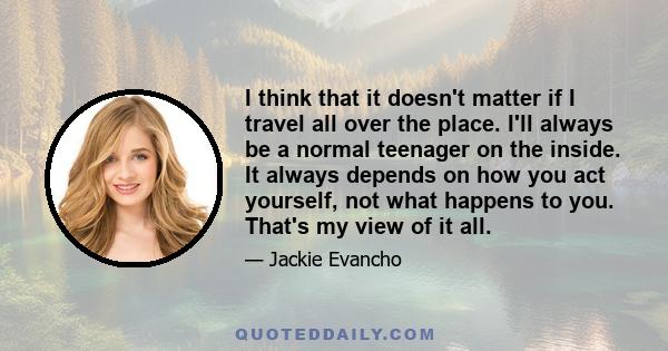 I think that it doesn't matter if I travel all over the place. I'll always be a normal teenager on the inside. It always depends on how you act yourself, not what happens to you. That's my view of it all.