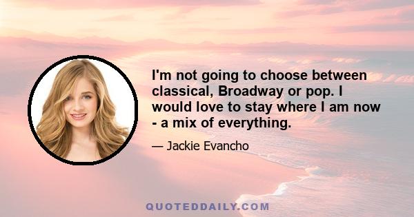 I'm not going to choose between classical, Broadway or pop. I would love to stay where I am now - a mix of everything.