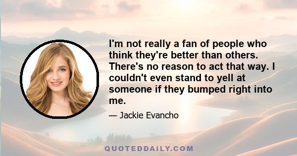 I'm not really a fan of people who think they're better than others. There's no reason to act that way. I couldn't even stand to yell at someone if they bumped right into me.