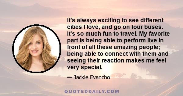 It's always exciting to see different cities I love, and go on tour buses. It's so much fun to travel. My favorite part is being able to perform live in front of all these amazing people; being able to connect with them 