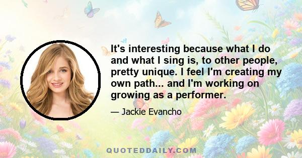 It's interesting because what I do and what I sing is, to other people, pretty unique. I feel I'm creating my own path... and I'm working on growing as a performer.