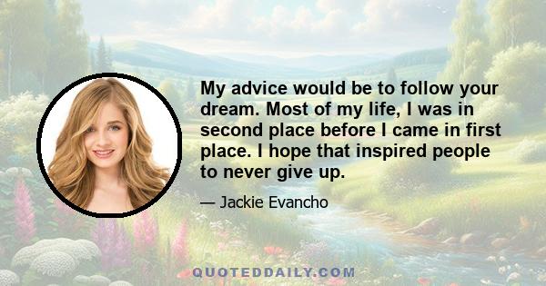 My advice would be to follow your dream. Most of my life, I was in second place before I came in first place. I hope that inspired people to never give up.