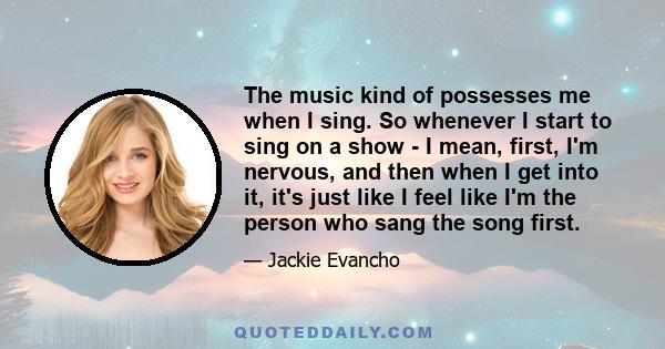 The music kind of possesses me when I sing. So whenever I start to sing on a show - I mean, first, I'm nervous, and then when I get into it, it's just like I feel like I'm the person who sang the song first.