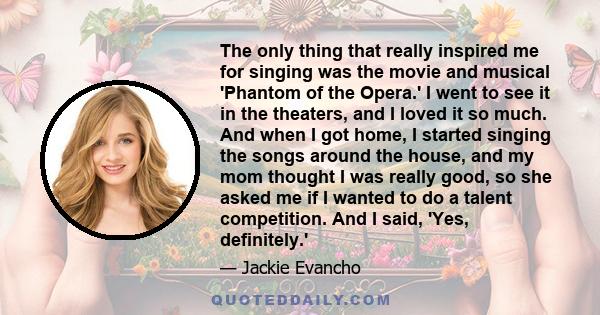 The only thing that really inspired me for singing was the movie and musical 'Phantom of the Opera.' I went to see it in the theaters, and I loved it so much. And when I got home, I started singing the songs around the