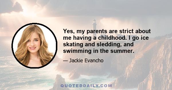 Yes, my parents are strict about me having a childhood. I go ice skating and sledding, and swimming in the summer.