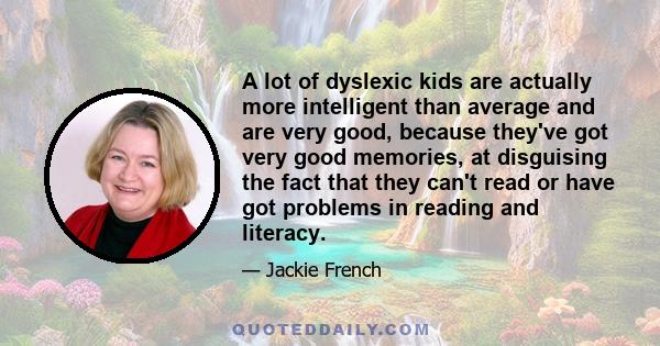 A lot of dyslexic kids are actually more intelligent than average and are very good, because they've got very good memories, at disguising the fact that they can't read or have got problems in reading and literacy.