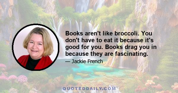 Books aren't like broccoli. You don't have to eat it because it's good for you. Books drag you in because they are fascinating.