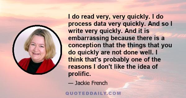 I do read very, very quickly. I do process data very quickly. And so I write very quickly. And it is embarrassing because there is a conception that the things that you do quickly are not done well. I think that's