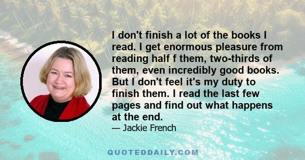 I don't finish a lot of the books I read. I get enormous pleasure from reading half f them, two-thirds of them, even incredibly good books. But I don't feel it's my duty to finish them. I read the last few pages and