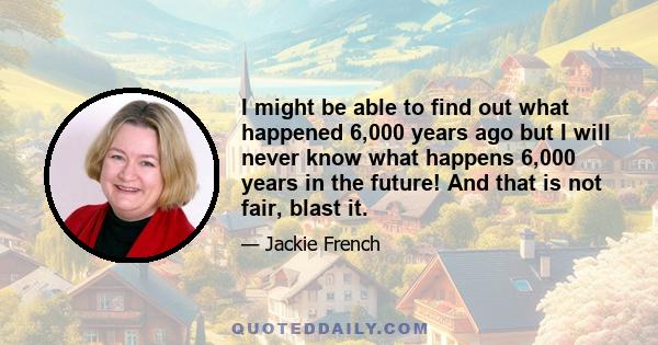 I might be able to find out what happened 6,000 years ago but I will never know what happens 6,000 years in the future! And that is not fair, blast it.