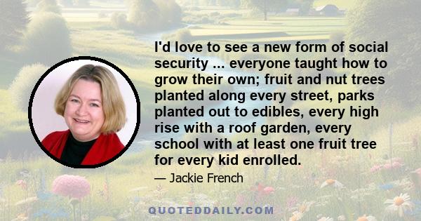 I'd love to see a new form of social security ... everyone taught how to grow their own; fruit and nut trees planted along every street, parks planted out to edibles, every high rise with a roof garden, every school