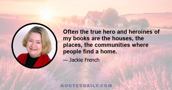 Often the true hero and heroines of my books are the houses, the places, the communities where people find a home.