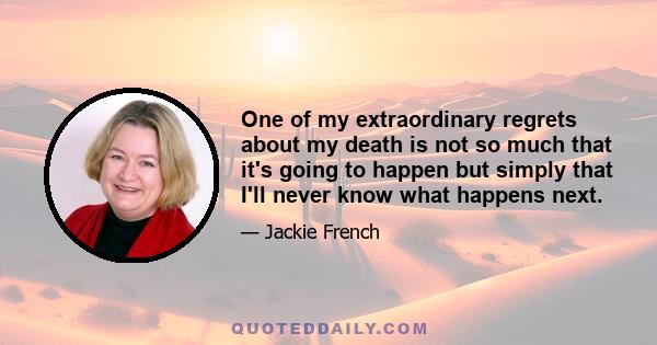 One of my extraordinary regrets about my death is not so much that it's going to happen but simply that I'll never know what happens next.