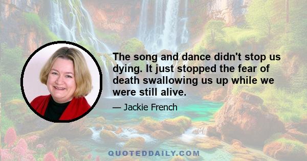 The song and dance didn't stop us dying. It just stopped the fear of death swallowing us up while we were still alive.