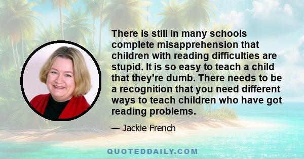 There is still in many schools complete misapprehension that children with reading difficulties are stupid. It is so easy to teach a child that they're dumb. There needs to be a recognition that you need different ways