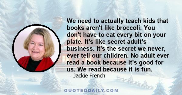 We need to actually teach kids that books aren't like broccoli. You don't have to eat every bit on your plate. It's like secret adult's business. It's the secret we never, ever tell our children. No adult ever read a