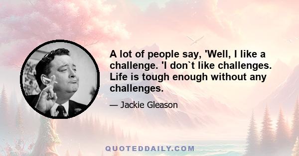 A lot of people say, 'Well, I like a challenge. 'I don`t like challenges. Life is tough enough without any challenges.