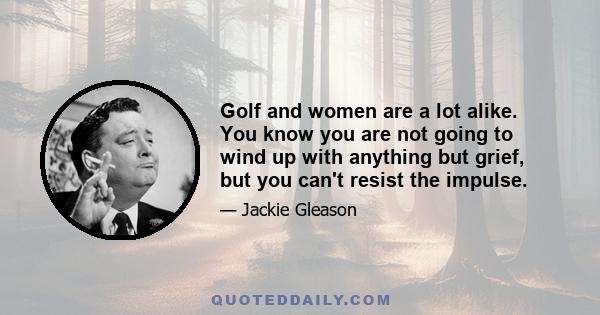 Golf and women are a lot alike. You know you are not going to wind up with anything but grief, but you can't resist the impulse.