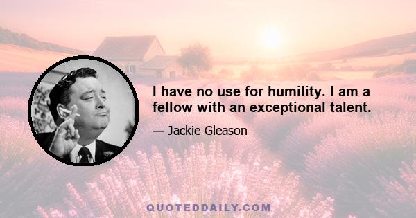 I have no use for humility. I am a fellow with an exceptional talent.