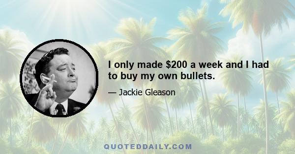 I only made $200 a week and I had to buy my own bullets.