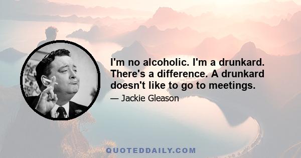 I'm no alcoholic. I'm a drunkard. There's a difference. A drunkard doesn't like to go to meetings.