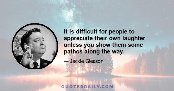 It is difficult for people to appreciate their own laughter unless you show them some pathos along the way.