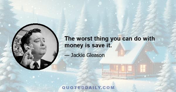 The worst thing you can do with money is save it.