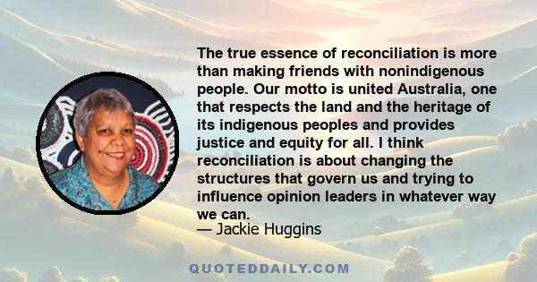 The true essence of reconciliation is more than making friends with nonindigenous people. Our motto is united Australia, one that respects the land and the heritage of its indigenous peoples and provides justice and