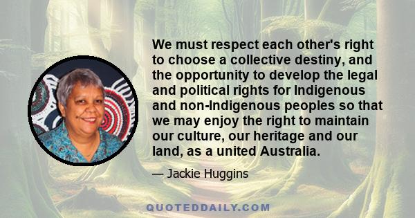 We must respect each other's right to choose a collective destiny, and the opportunity to develop the legal and political rights for Indigenous and non-Indigenous peoples so that we may enjoy the right to maintain our