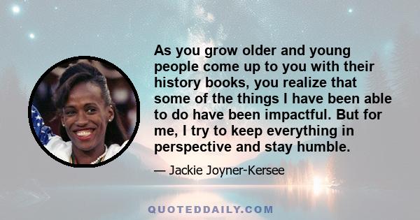 As you grow older and young people come up to you with their history books, you realize that some of the things I have been able to do have been impactful. But for me, I try to keep everything in perspective and stay