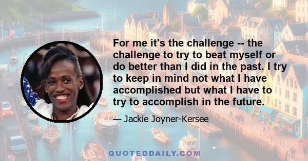 For me it's the challenge -- the challenge to try to beat myself or do better than I did in the past. I try to keep in mind not what I have accomplished but what I have to try to accomplish in the future.