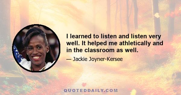 I learned to listen and listen very well. It helped me athletically and in the classroom as well.