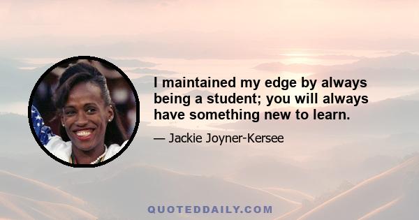 I maintained my edge by always being a student; you will always have something new to learn.