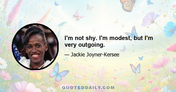 I'm not shy. I'm modest, but I'm very outgoing.