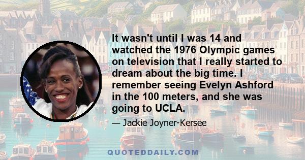 It wasn't until I was 14 and watched the 1976 Olympic games on television that I really started to dream about the big time. I remember seeing Evelyn Ashford in the 100 meters, and she was going to UCLA.