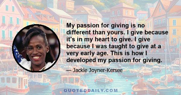 My passion for giving is no different than yours. I give because it's in my heart to give. I give because I was taught to give at a very early age. This is how I developed my passion for giving.