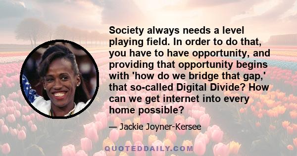 Society always needs a level playing field. In order to do that, you have to have opportunity, and providing that opportunity begins with 'how do we bridge that gap,' that so-called Digital Divide? How can we get