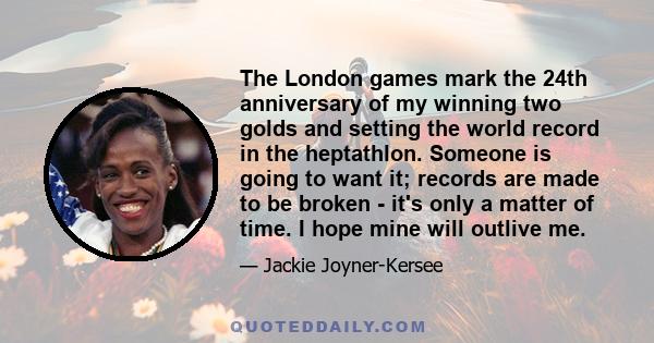 The London games mark the 24th anniversary of my winning two golds and setting the world record in the heptathlon. Someone is going to want it; records are made to be broken - it's only a matter of time. I hope mine