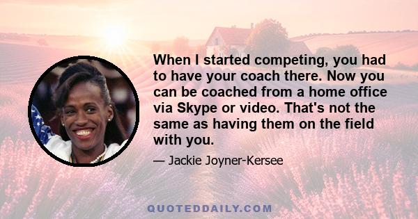 When I started competing, you had to have your coach there. Now you can be coached from a home office via Skype or video. That's not the same as having them on the field with you.