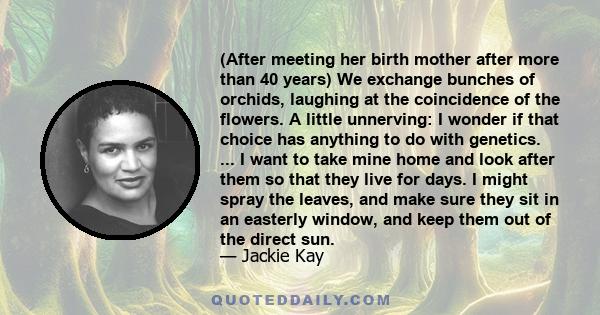 (After meeting her birth mother after more than 40 years) We exchange bunches of orchids, laughing at the coincidence of the flowers. A little unnerving: I wonder if that choice has anything to do with genetics. ... I