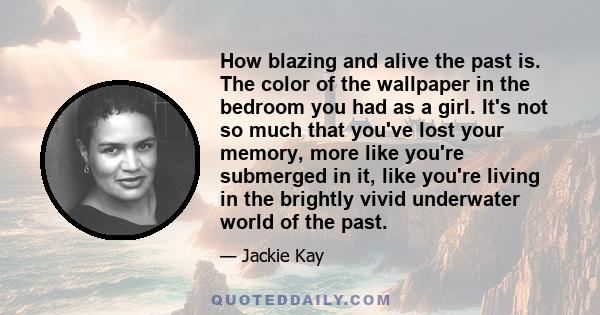 How blazing and alive the past is. The color of the wallpaper in the bedroom you had as a girl. It's not so much that you've lost your memory, more like you're submerged in it, like you're living in the brightly vivid