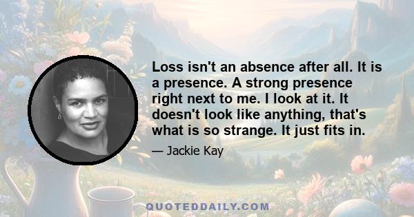 Loss isn't an absence after all. It is a presence. A strong presence right next to me. I look at it. It doesn't look like anything, that's what is so strange. It just fits in.