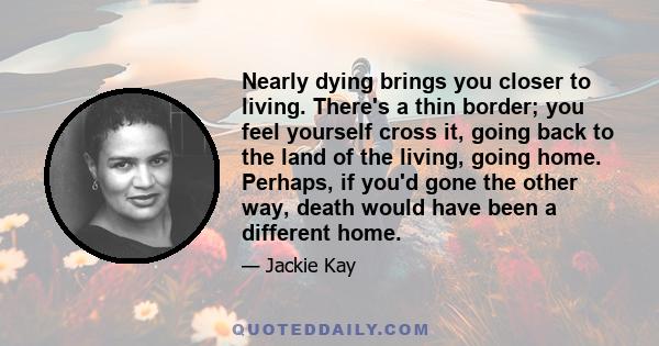 Nearly dying brings you closer to living. There's a thin border; you feel yourself cross it, going back to the land of the living, going home. Perhaps, if you'd gone the other way, death would have been a different home.