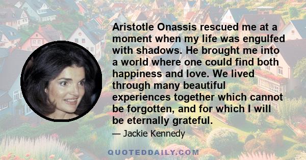 Aristotle Onassis rescued me at a moment when my life was engulfed with shadows. He brought me into a world where one could find both happiness and love. We lived through many beautiful experiences together which cannot 