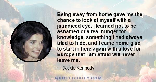 Being away from home gave me the chance to look at myself with a jaundiced eye. I learned not to be ashamed of a real hunger for knowledge, something I had always tried to hide, and I came home glad to start in here