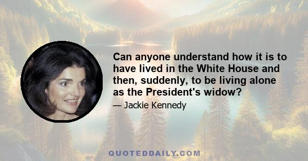 Can anyone understand how it is to have lived in the White House and then, suddenly, to be living alone as the President's widow?