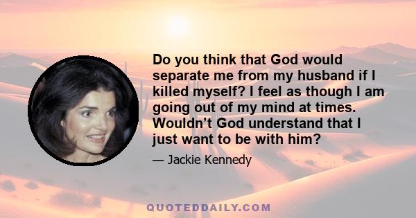 Do you think that God would separate me from my husband if I killed myself? I feel as though I am going out of my mind at times. Wouldn’t God understand that I just want to be with him?