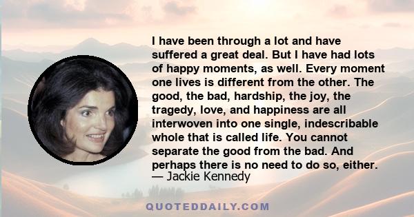 I have been through a lot and have suffered a great deal. But I have had lots of happy moments, as well. Every moment one lives is different from the other. The good, the bad, hardship, the joy, the tragedy, love, and