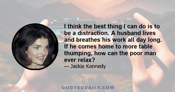 I think the best thing I can do is to be a distraction. A husband lives and breathes his work all day long. If he comes home to more table thumping, how can the poor man ever relax?