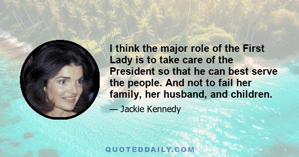 I think the major role of the First Lady is to take care of the President so that he can best serve the people. And not to fail her family, her husband, and children.